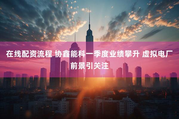 在线配资流程 协鑫能科一季度业绩攀升 虚拟电厂前景引关注