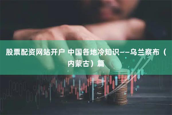 股票配资网站开户 中国各地冷知识——乌兰察布（内蒙古）篇