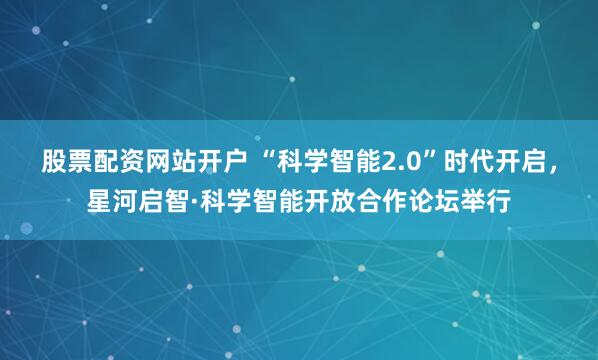 股票配资网站开户 “科学智能2.0”时代开启，星河启智·科学智能开放合作论坛举行