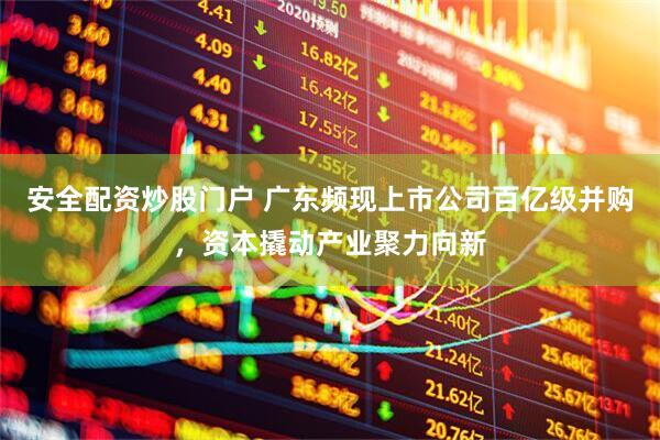 安全配资炒股门户 广东频现上市公司百亿级并购，资本撬动产业聚力向新