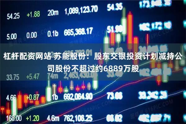 杠杆配资网站 苏能股份：股东交银投资计划减持公司股份不超过约6889万股