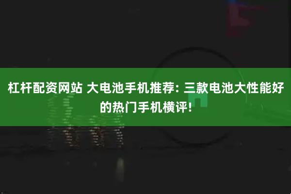 杠杆配资网站 大电池手机推荐: 三款电池大性能好的热门手机横评!