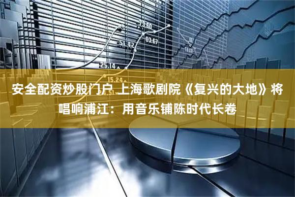 安全配资炒股门户 上海歌剧院《复兴的大地》将唱响浦江：用音乐铺陈时代长卷
