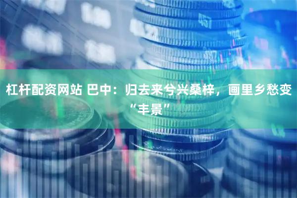 杠杆配资网站 巴中：归去来兮兴桑梓，画里乡愁变“丰景”