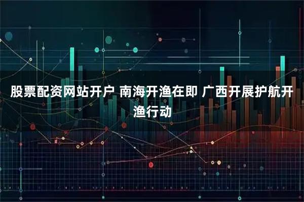股票配资网站开户 南海开渔在即 广西开展护航开渔行动