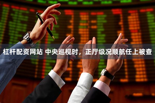 杠杆配资网站 中央巡视时，正厅级况顺航任上被查