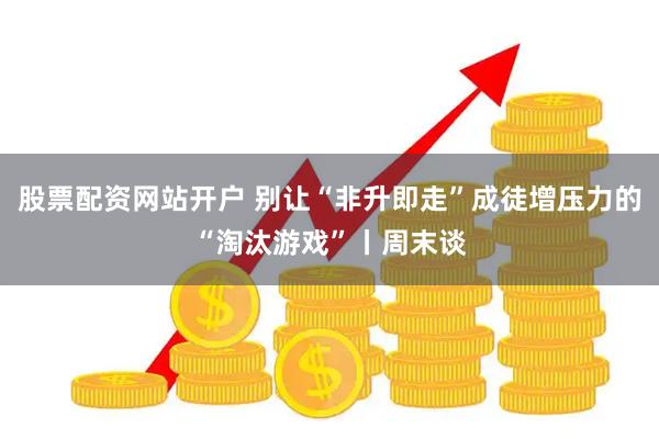 股票配资网站开户 别让“非升即走”成徒增压力的“淘汰游戏”丨周末谈