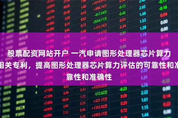 股票配资网站开户 一汽申请图形处理器芯片算力评估相关专利，提高图形处理器芯片算力评估的可靠性和准确性