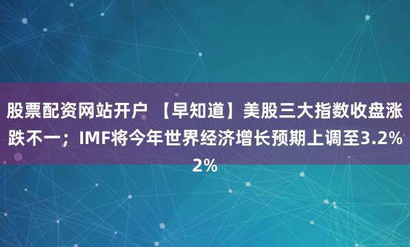 股票配资网站开户 【早知道】美股三大指数收盘涨跌不一；IMF将今年世界经济增长预期上调至3.2%