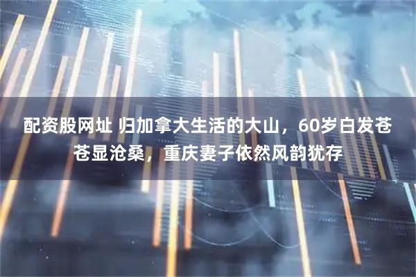 配资股网址 归加拿大生活的大山，60岁白发苍苍显沧桑，重庆妻子依然风韵犹存