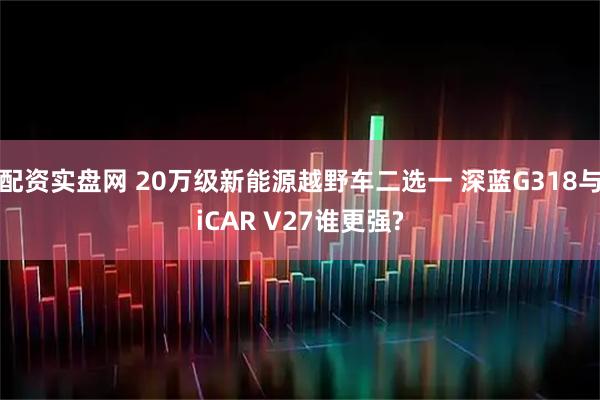 配资实盘网 20万级新能源越野车二选一 深蓝G318与iCAR V27谁更强?