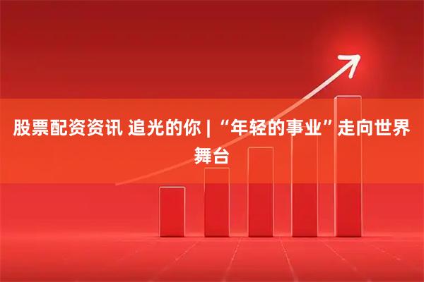 股票配资资讯 追光的你 | “年轻的事业”走向世界舞台