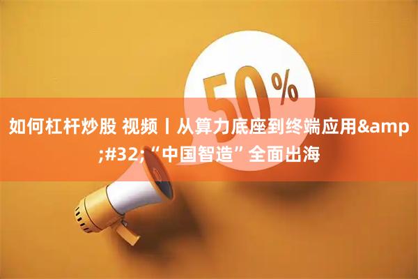 如何杠杆炒股 视频丨从算力底座到终端应用 “中国智造”全面出海