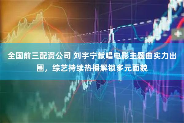 全国前三配资公司 刘宇宁献唱电影主题曲实力出圈，综艺持续热播解锁多元面貌