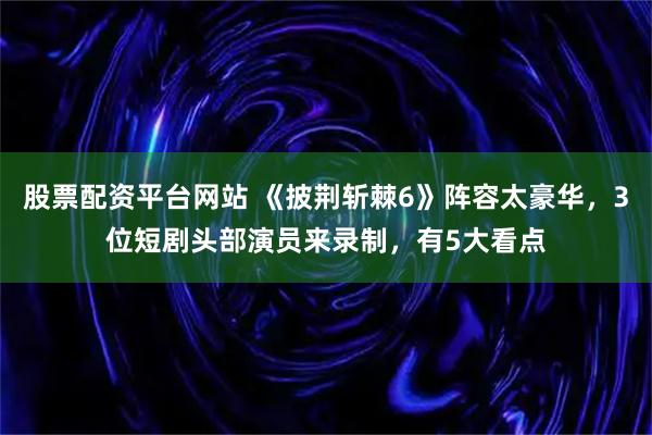 股票配资平台网站 《披荆斩棘6》阵容太豪华，3位短剧头部演员来录制，有5大看点