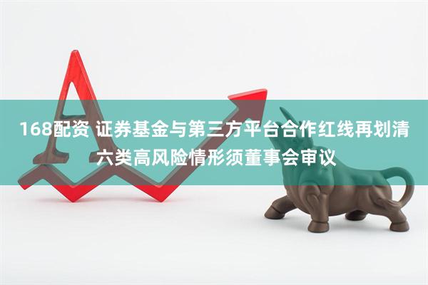 168配资 证券基金与第三方平台合作红线再划清 六类高风险情形须董事会审议