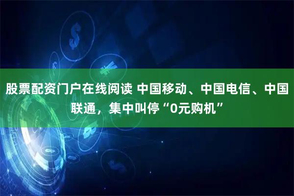 股票配资门户在线阅读 中国移动、中国电信、中国联通，集中叫停“0元购机”