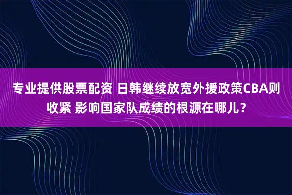 专业提供股票配资 日韩继续放宽外援政策CBA则收紧 影响国家队成绩的根源在哪儿?