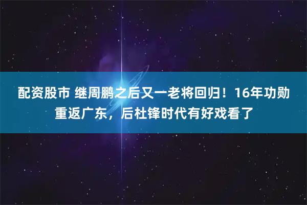 配资股市 继周鹏之后又一老将回归！16年功勋重返广东，后杜锋时代有好戏看了